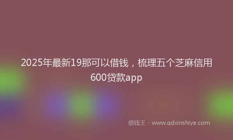 2025年最新19那可以借钱，梳理五个芝麻信用600贷款app