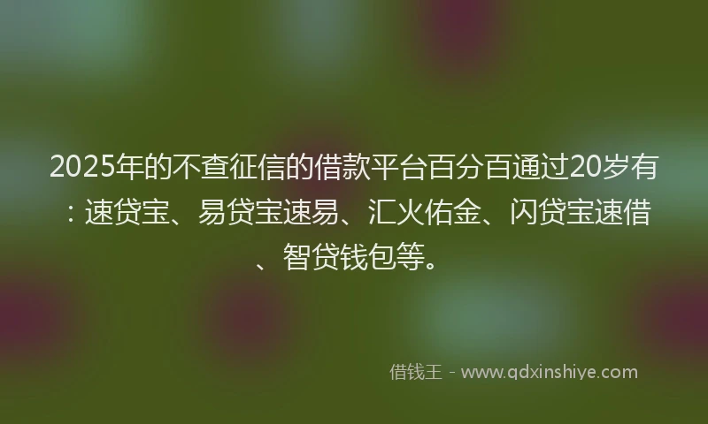 2025年的不查征信的借款平台百分百通过20岁有：速贷宝、易贷宝速易、汇火佑金、闪贷宝速借、智贷钱包等。