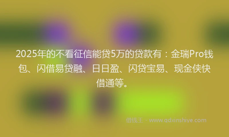 2025年的不看征信能贷5万的贷款有：金瑞Pro钱包、闪借易贷融、日日盈、闪贷宝易、现金侠快借通等。