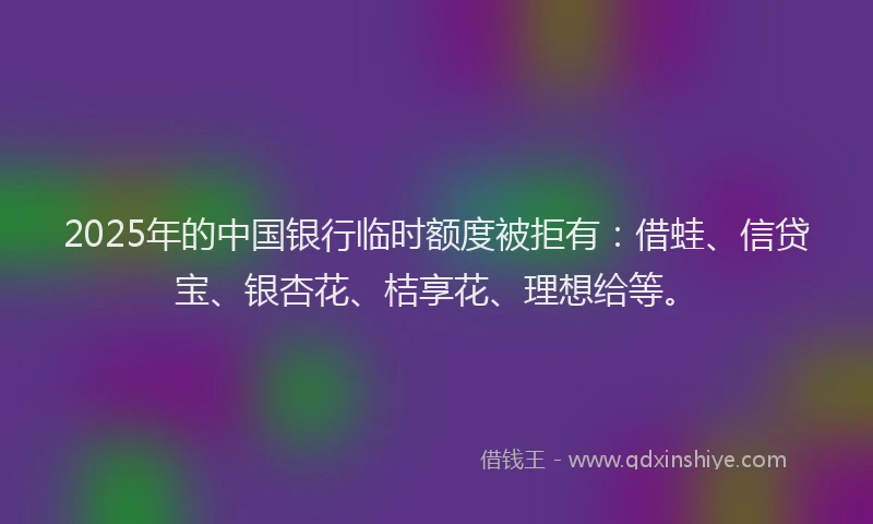 2025年的中国银行临时额度被拒有：借蛙、信贷宝、银杏花、桔享花、理想给等。