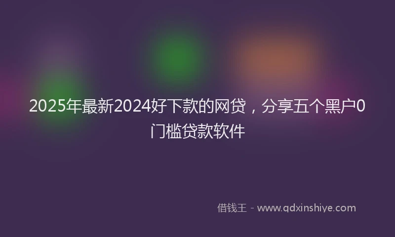 2025年最新2024好下款的网贷，分享五个黑户0门槛贷款软件
