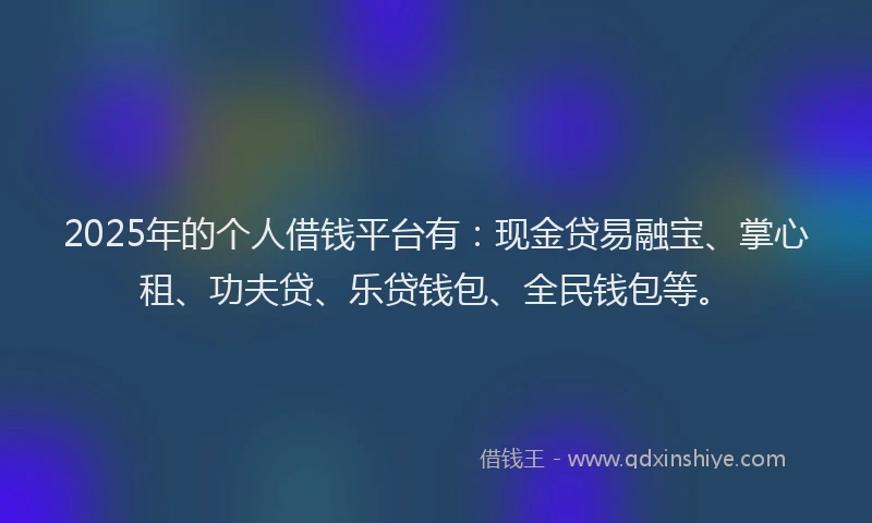 2025年的个人借钱平台有：现金贷易融宝、掌心租、功夫贷、乐贷钱包、全民钱包等。