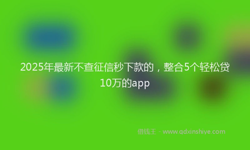2025年最新不查征信秒下款的，整合5个轻松贷10万的app