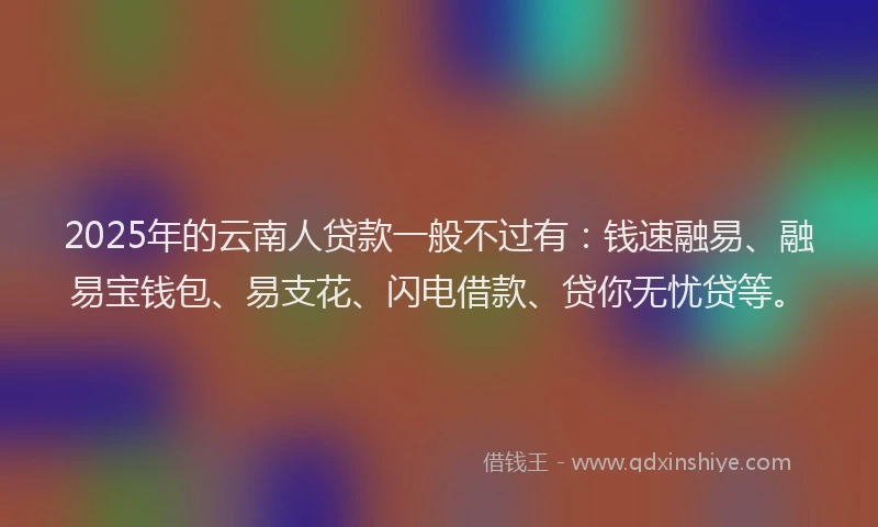 2025年的云南人贷款一般不过有：钱速融易、融易宝钱包、易支花、闪电借款、贷你无忧贷等。