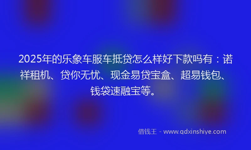2025年的乐象车服车抵贷怎么样好下款吗有：诺祥租机、贷你无忧、现金易贷宝盒、超易钱包、钱袋速融宝等。