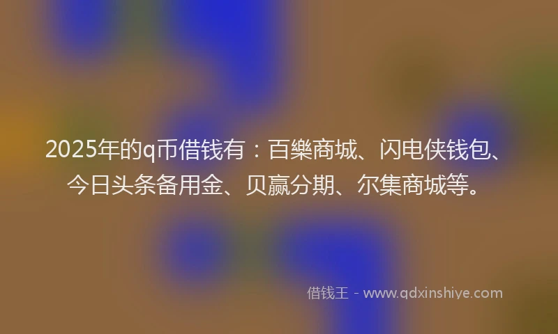 2025年的q币借钱有：百樂商城、闪电侠钱包、今日头条备用金、贝赢分期、尔集商城等。