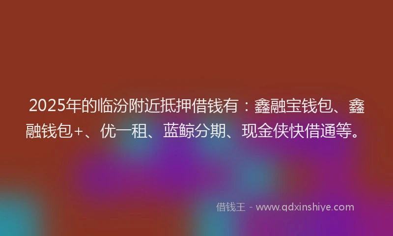 2025年的临汾附近抵押借钱有：鑫融宝钱包、鑫融钱包+、优一租、蓝鲸分期、现金侠快借通等。