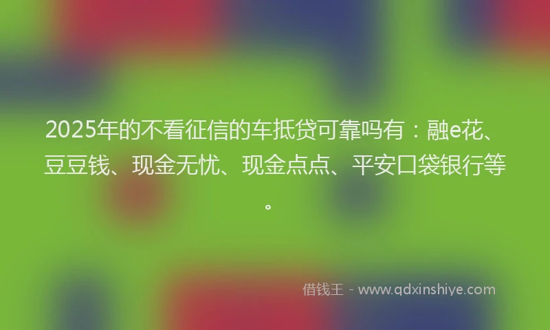 2025年的不看征信的车抵贷可靠吗有：融e花、豆豆钱、现金无忧、现金点点、平安口袋银行等。