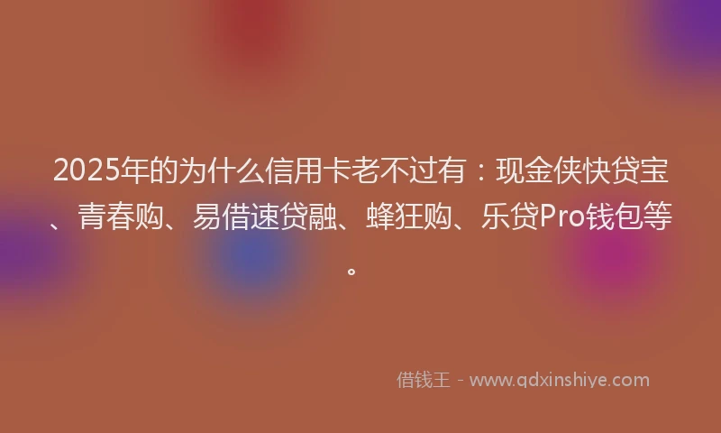 2025年的为什么信用卡老不过有：现金侠快贷宝、青春购、易借速贷融、蜂狂购、乐贷Pro钱包等。