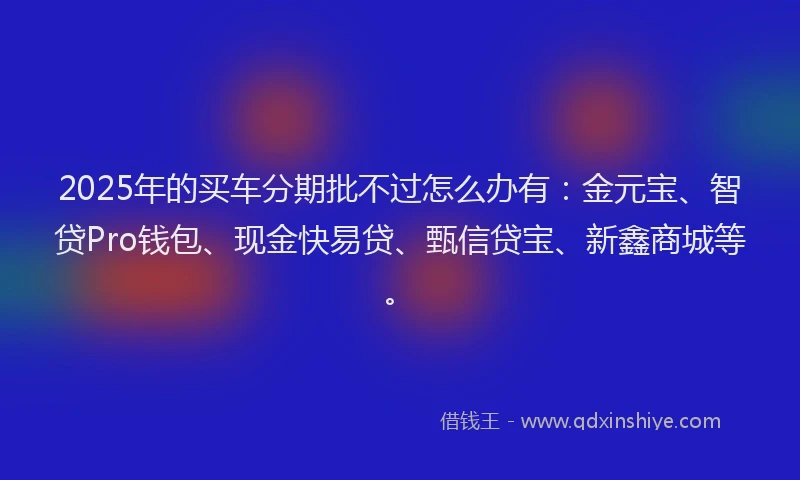 2025年的买车分期批不过怎么办有：金元宝、智贷Pro钱包、现金快易贷、甄信贷宝、新鑫商城等。