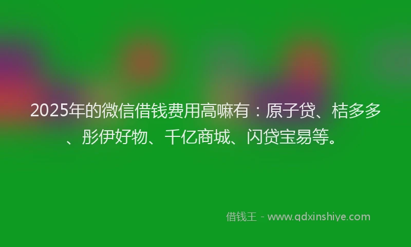 2025年的微信借钱费用高嘛有：原子贷、桔多多、彤伊好物、千亿商城、闪贷宝易等。