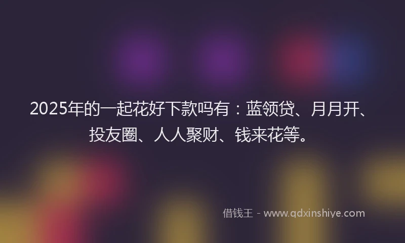 2025年的一起花好下款吗有：蓝领贷、月月开、投友圈、人人聚财、钱来花等。