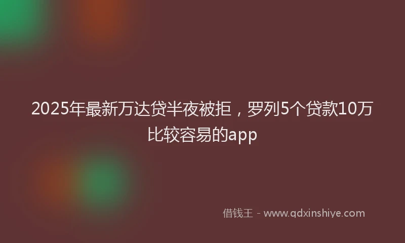 2025年最新万达贷半夜被拒，罗列5个贷款10万比较容易的app