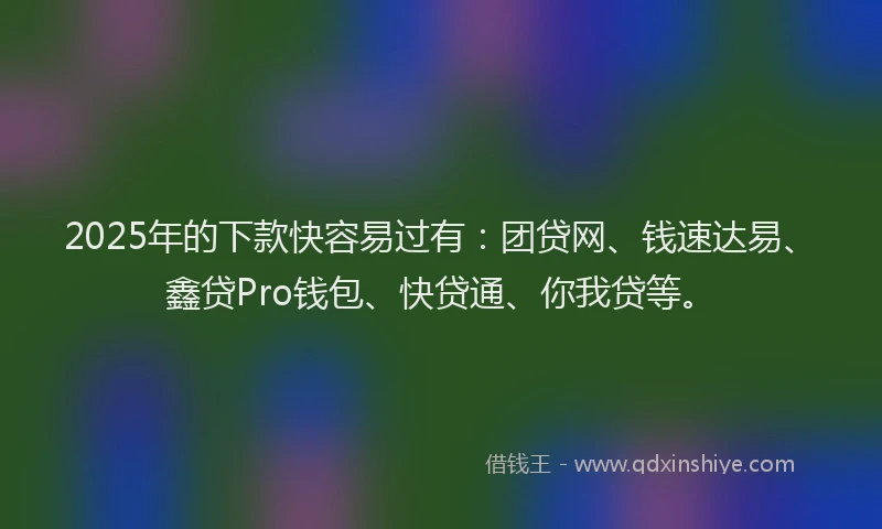 2025年的下款快容易过有：团贷网、钱速达易、鑫贷Pro钱包、快贷通、你我贷等。