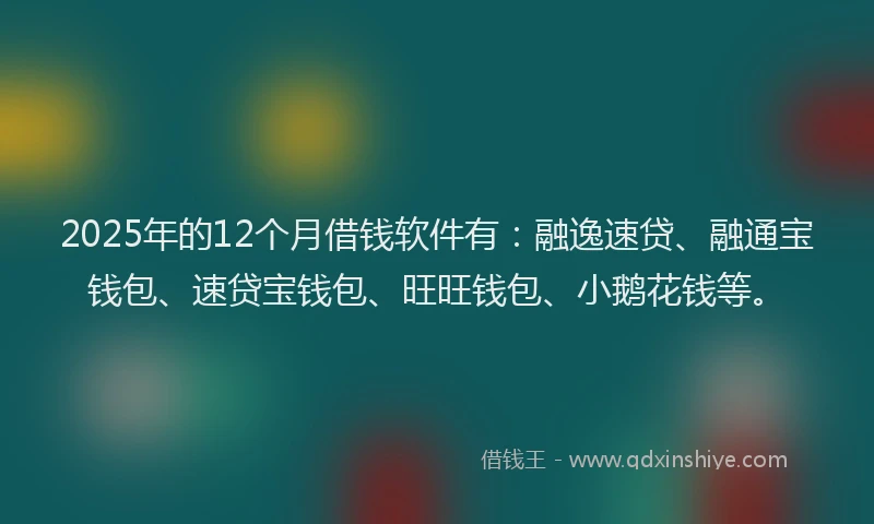 2025年的12个月借钱软件有：融逸速贷、融通宝钱包、速贷宝钱包、旺旺钱包、小鹅花钱等。