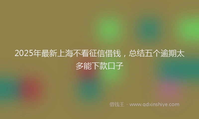 2025年最新上海不看征信借钱，总结五个逾期太多能下款口子