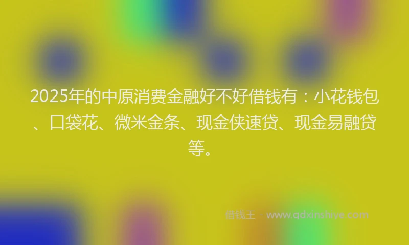 2025年的中原消费金融好不好借钱有：小花钱包、口袋花、微米金条、现金侠速贷、现金易融贷等。