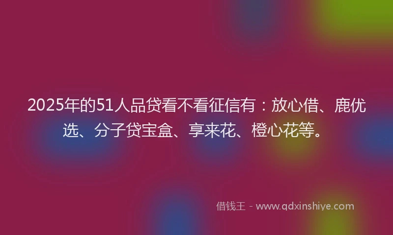 2025年的51人品贷看不看征信有：放心借、鹿优选、分子贷宝盒、享来花、橙心花等。