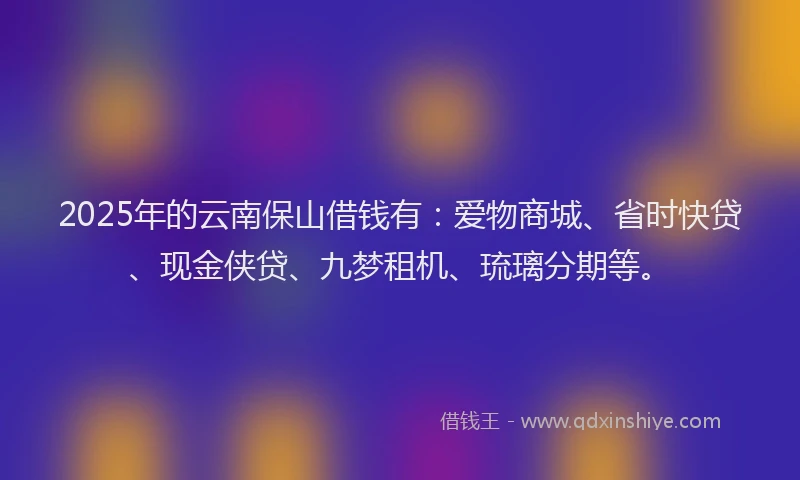 2025年的云南保山借钱有：爱物商城、省时快贷、现金侠贷、九梦租机、琉璃分期等。