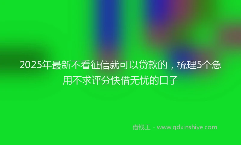 2025年最新不看征信就可以贷款的，梳理5个急用不求评分快借无忧的口子