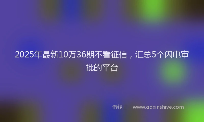 2025年最新10万36期不看征信，汇总5个闪电审批的平台