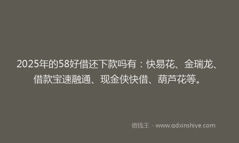 2025年的58好借还下款吗有：快易花、金瑞龙、借款宝速融通、现金侠快借、葫芦花等。