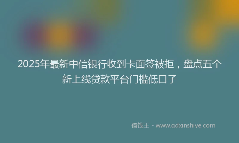 2025年最新中信银行收到卡面签被拒，盘点五个新上线贷款平台门槛低口子