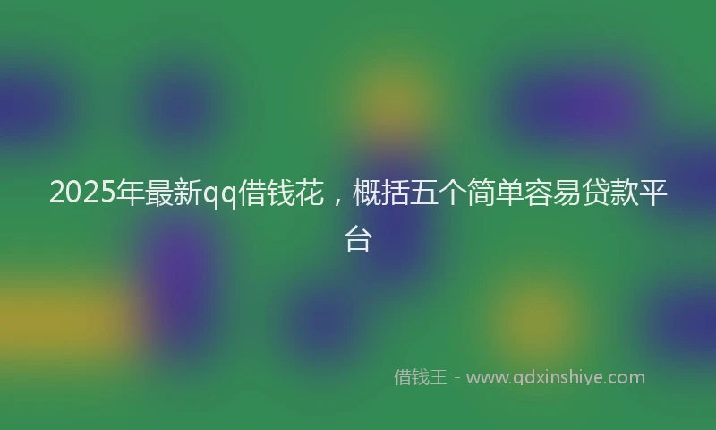 2025年最新qq借钱花，概括五个简单容易贷款平台