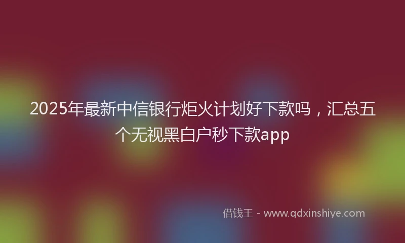 2025年最新中信银行炬火计划好下款吗，汇总五个无视黑白户秒下款app