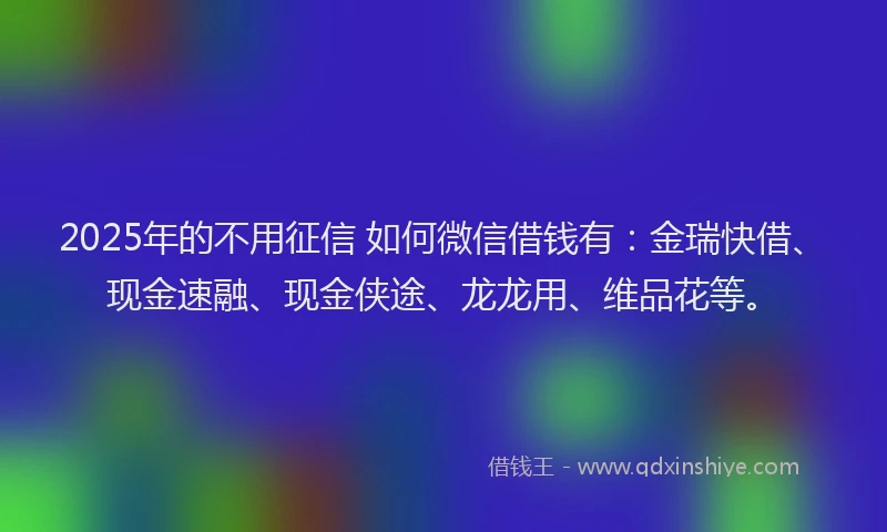 2025年的不用征信 如何微信借钱有：金瑞快借、现金速融、现金侠途、龙龙用、维品花等。