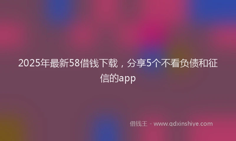 2025年最新58借钱下载，分享5个不看负债和征信的app