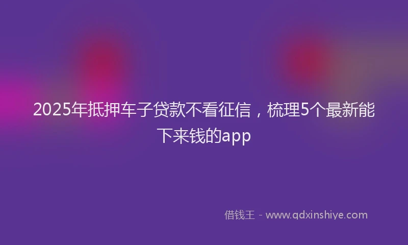 2025年抵押车子贷款不看征信，梳理5个最新能下来钱的app