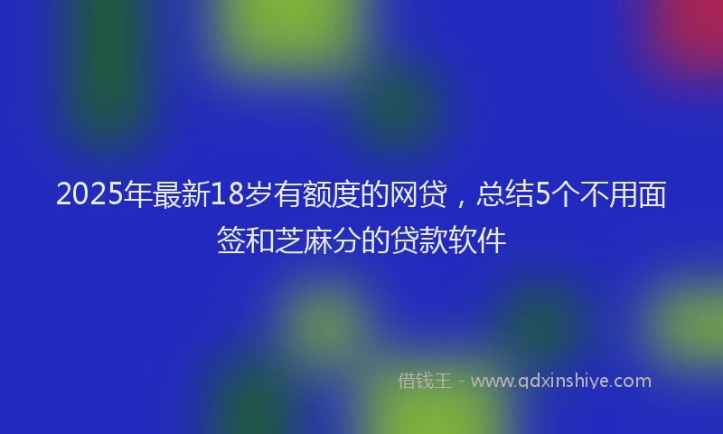 2025年最新18岁有额度的网贷，总结5个不用面签和芝麻分的贷款软件