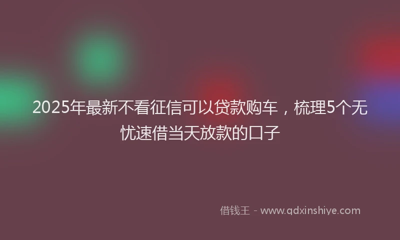 2025年最新不看征信可以贷款购车，梳理5个无忧速借当天放款的口子