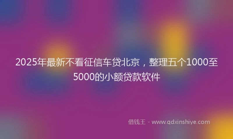 2025年最新不看征信车贷北京，整理五个1000至5000的小额贷款软件