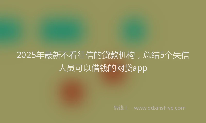 2025年最新不看征信的贷款机构，总结5个失信人员可以借钱的网贷app