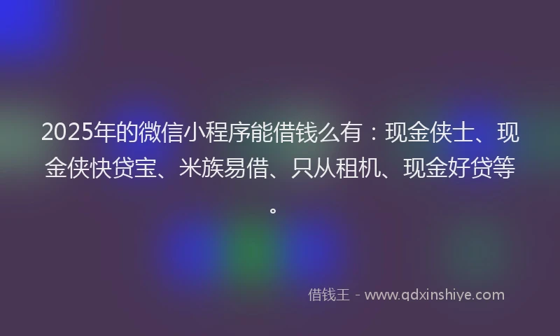 2025年的微信小程序能借钱么有：现金侠士、现金侠快贷宝、米族易借、只从租机、现金好贷等。