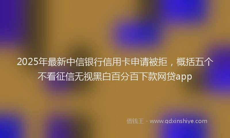 2025年最新中信银行信用卡申请被拒，概括五个不看征信无视黑白百分百下款网贷app