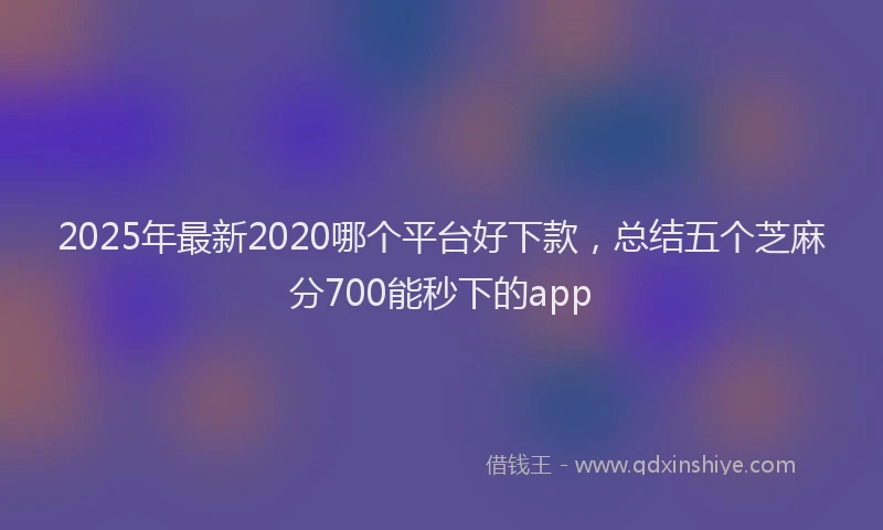 2025年最新2020哪个平台好下款，总结五个芝麻分700能秒下的app