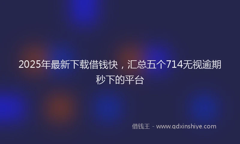 2025年最新下载借钱快，汇总五个714无视逾期秒下的平台