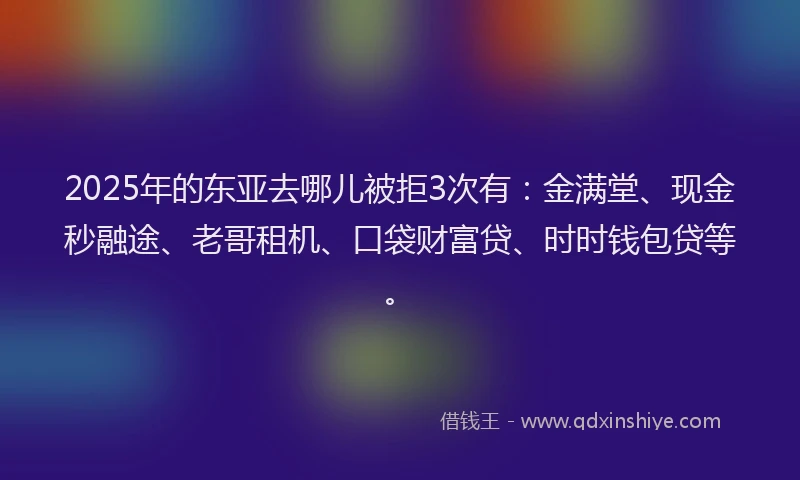 2025年的东亚去哪儿被拒3次有：金满堂、现金秒融途、老哥租机、口袋财富贷、时时钱包贷等。