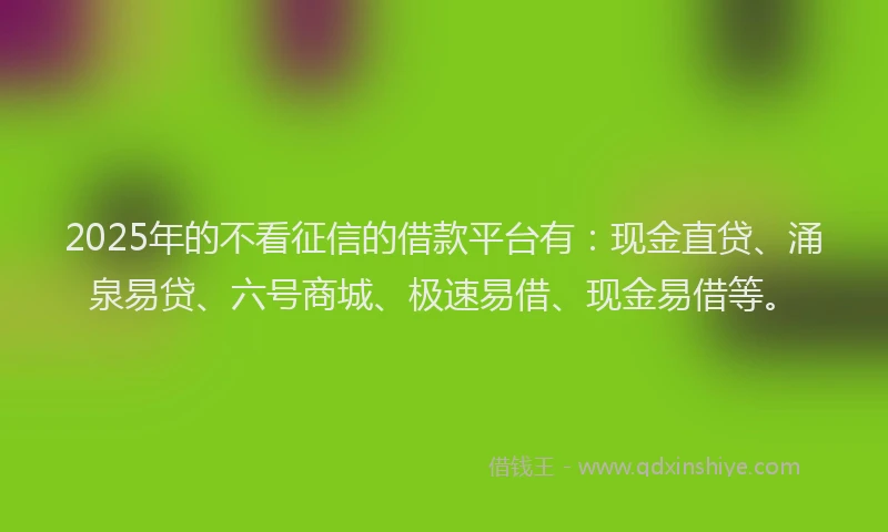 2025年的不看征信的借款平台有：现金直贷、涌泉易贷、六号商城、极速易借、现金易借等。