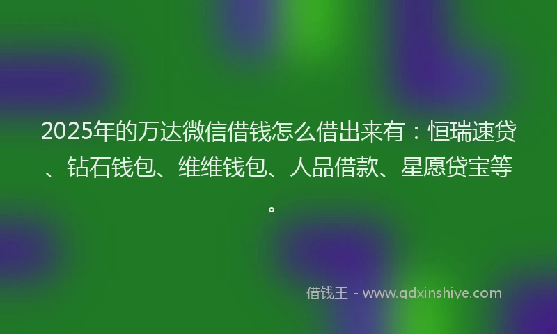 2025年的万达微信借钱怎么借出来有：恒瑞速贷、钻石钱包、维维钱包、人品借款、星愿贷宝等。
