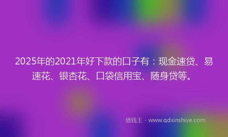 2025年的2021年好下款的口子有：现金速贷、易速花、银杏花、口袋信用宝、随身贷等。