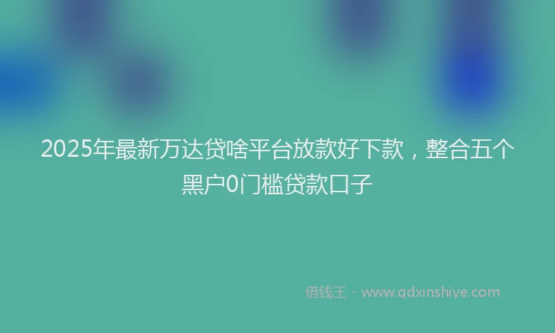2025年最新万达贷啥平台放款好下款，整合五个黑户0门槛贷款口子