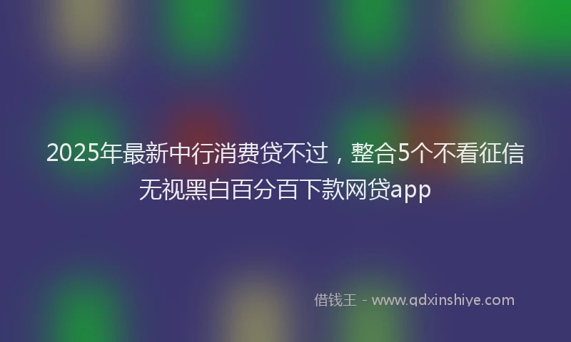 2025年最新中行消费贷不过，整合5个不看征信无视黑白百分百下款网贷app