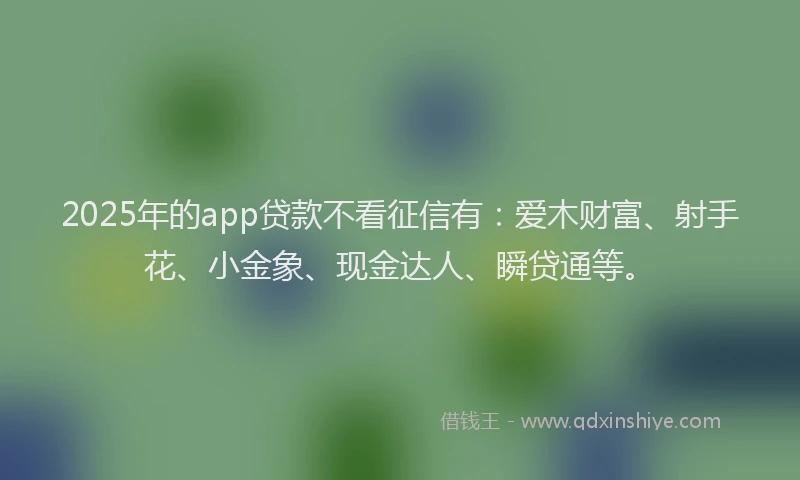 2025年的app贷款不看征信有：爱木财富、射手花、小金象、现金达人、瞬贷通等。