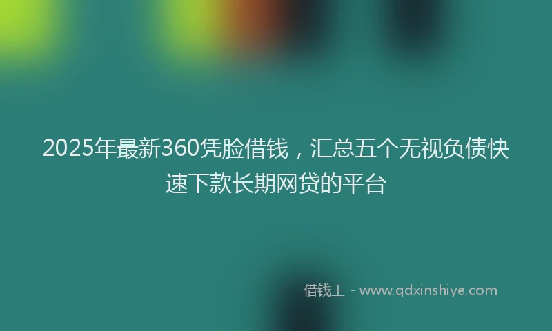 2025年最新360凭脸借钱，汇总五个无视负债快速下款长期网贷的平台