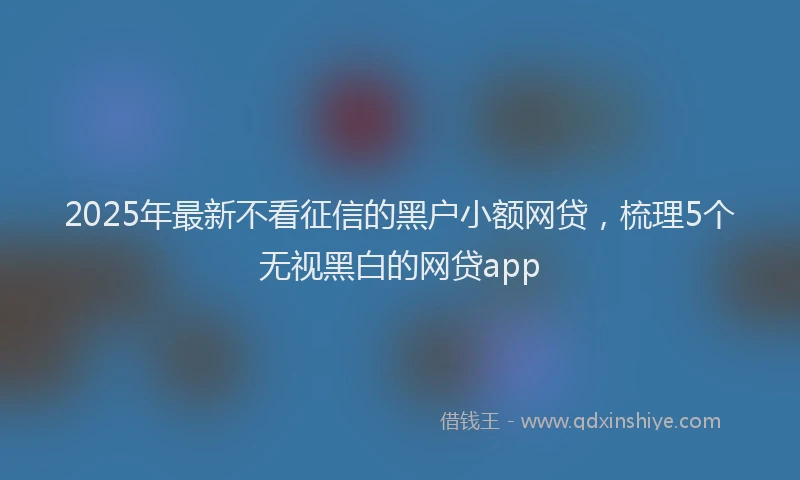 2025年最新不看征信的黑户小额网贷，梳理5个无视黑白的网贷app