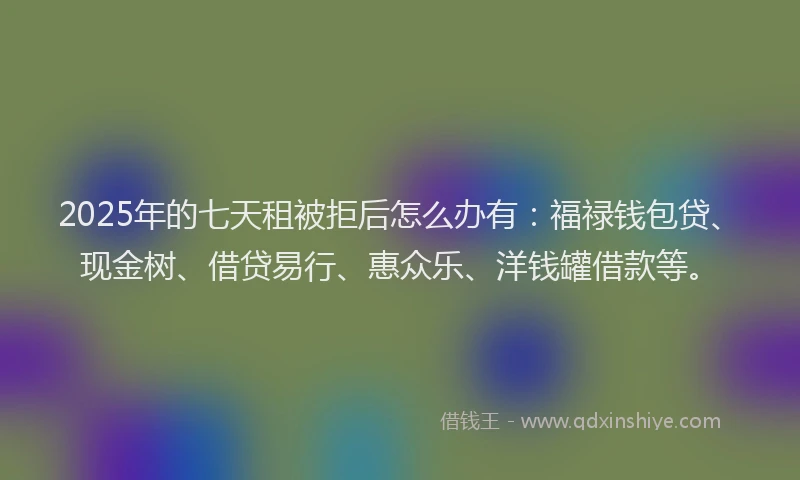 2025年的七天租被拒后怎么办有：福禄钱包贷、现金树、借贷易行、惠众乐、洋钱罐借款等。
